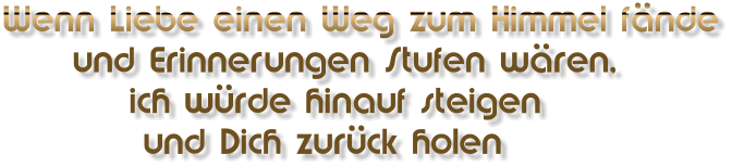 Wenn Liebe einen Weg zum Himmel fände      und Erinnerungen Stufen wären,          ich würde hinauf steigen           und Dich zurück holen